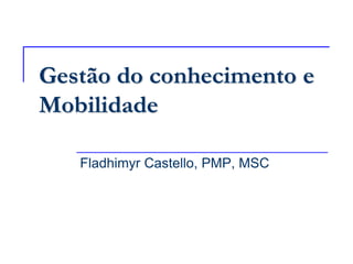 Gestão do conhecimento e
Mobilidade

   Fladhimyr Castello, PMP, MSC
 