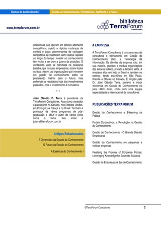 Gestão do Conhecimento             Gestão do Conhecimento, Flexibilidade, Agilidade e o Futuro




www.terraforum.com.br



                   ambiciosas que operam em setores altamente             A EMPRESA
                   competitivos, sujeito a rápidas mudanças de
                   cenário e cujos determinantes de vantagem               A TerraForum Consultores é uma empresa de
                   competitiva se modificam com relativa rapidez           consultoria e treinamento em Gestão do
                   ao longo do tempo. Investir no conhecimento             Conhecimento (GC) e Tecnologia da
                   tem muito a ver com a guerra de posições. O             Informação. Os clientes da empresa são, em
                   verdadeiro valor se manifesta na ocasional              sua maioria, grandes e médias organizações
                   batalha, que no caso empresarial, ocorre todos          dos setores público, privado e terceiro setor. A
                   os dias. Assim, as organizações que investem            empresa atua em todo o Brasil e também no
                   em gestão do conhecimento estão se                      exterior, tendo escritórios em São Paulo,
                   preparando melhor para o futuro, mas                    Brasília e Ottawa no Canadá. É dirigida pelo
                   colhendo os resultados hoje dos investimentos           Dr. José Cláudio Terra, pioneiro e maior
                   passados, pois o investimento é cumulativo.             referência em Gestão do Conhecimento no
                                                                           país. Além disso, conta com uma equipe
                                         ***                               especializada e internacional de consultores.
                   José Cláudio C. Terra é presidente da
                   TerraForum Consultores. Atua como consultor
                   e palestrante no Canadá, nos Estados Unidos,            PUBLICAÇÕES TERRAFORUM
                   em Portugal, na França e no Brasil. Também é
                   professor de vários programas de pós-                   Gestão do Conhecimento e E-learning na
                   graduação e MBA e autor de vários livros                Prática
                   sobre     o      tema.    Seu      email   é
                   jcterra@terraforum.com.br                               Portais Corporativos, a Revolução na Gestão
                                                                           do Conhecimento

                                                                           Gestão do Conhecimento - O Grande Desafio
                                       Artigos Relacionados                Empresarial
                           7 Dimensões da Gestão do Conhecimento
                                                                           Gestão do Conhecimento em pequenas e
                              O Futuro da Gestão do Conhecimento           médias empresas
                                     A Essência do Conhecimento I          Realizing the Promise of Corporate Portals:
                                                                           Leveraging Knowledge for Business Success

                                                                           Gestão de Empresas na Era do Conhecimento




                                                                    ©TerraForum Consultores                                   2
 