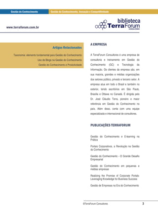 ! % #'
                                                                     $ & $!
                                 !" #

Taxonomia: elemento fundamental para Gestão do Conhecimento         A TerraForum Consultores é uma empresa de
                    Uso de Blogs na Gestão do Conhecimento          consultoria e treinamento em Gestão do
                     Gestão do Conhecimento e Produtividade         Conhecimento        (GC)   e   Tecnologia    da
                                                                    Informação. Os clientes da empresa são, em
                                                                    sua maioria, grandes e médias organizações
                                                                    dos setores público, privado e terceiro setor. A
                                                                    empresa atua em todo o Brasil e também no
                                                                    exterior, tendo escritórios em São Paulo,
                                                                    Brasília e Ottawa no Canadá. É dirigida pelo
                                                                    Dr. José Cláudio Terra, pioneiro e maior
                                                                    referência em Gestão do Conhecimento no
                                                                    país. Além disso, conta com uma equipe
                                                                    especializada e internacional de consultores.



                                                                    & ) ! , ' $ # -# %
                                                                     ( * + $ # !. (


                                                                    Gestão do Conhecimento e E-learning na
                                                                    Prática

                                                                    Portais Corporativos, a Revolução na Gestão
                                                                    do Conhecimento

                                                                    Gestão do Conhecimento - O Grande Desafio
                                                                    Empresarial

                                                                    Gestão do Conhecimento em pequenas e
                                                                    médias empresas

                                                                    Realizing the Promise of Corporate Portals:
                                                                    Leveraging Knowledge for Business Success

                                                                    Gestão de Empresas na Era do Conhecimento




                                                              ©TerraForum Consultores                                  3
 