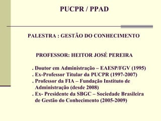 PUCPR / PPAD PALESTRA : GESTÃO DO CONHECIMENTO  PROFESSOR: HEITOR JOSÉ PEREIRA   . Doutor em Administração – EAESP/FGV (1995) . Ex-Professor Titular da PUCPR (1997-2007) . Professor da FIA – Fundação Instituto de      Administração (desde 2008) . Ex- Presidente da SBGC – Sociedade Brasileira    de Gestão do Conhecimento (2005-2009) 
