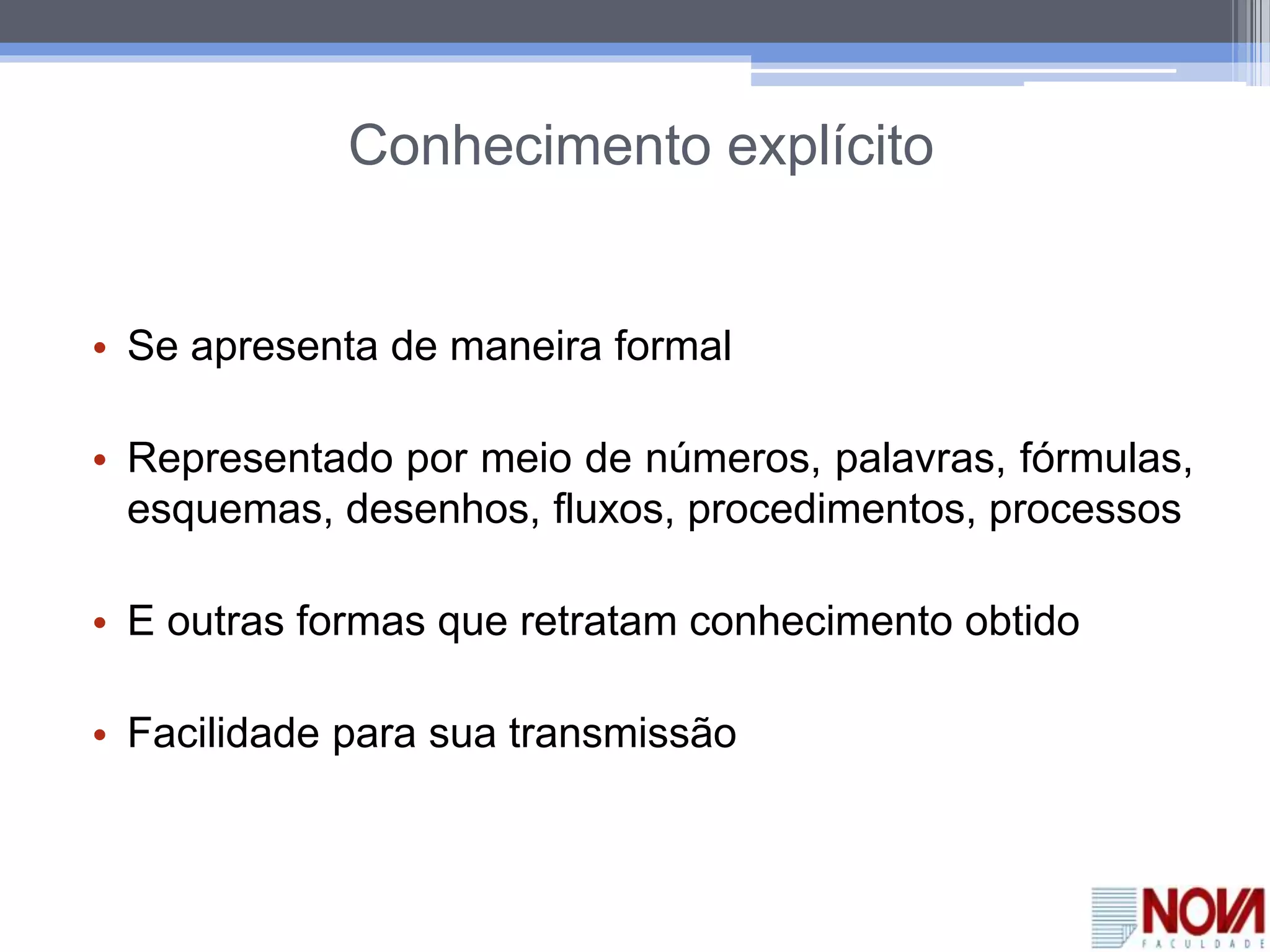Conhecimento explícito
• Se apresenta de maneira formal
• Representado por meio de números, palavras, fórmulas,
esquemas, desenhos, fluxos, procedimentos, processos
• E outras formas que retratam conhecimento obtido
• Facilidade para sua transmissão
 