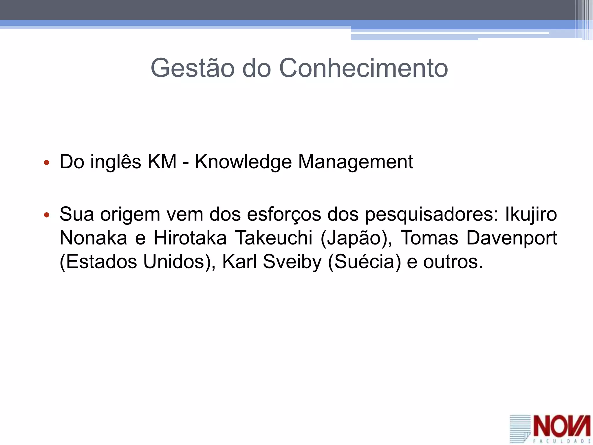 Gestão do Conhecimento
• Do inglês KM - Knowledge Management
• Sua origem vem dos esforços dos pesquisadores: Ikujiro
Nonaka e Hirotaka Takeuchi (Japão), Tomas Davenport
(Estados Unidos), Karl Sveiby (Suécia) e outros.
 