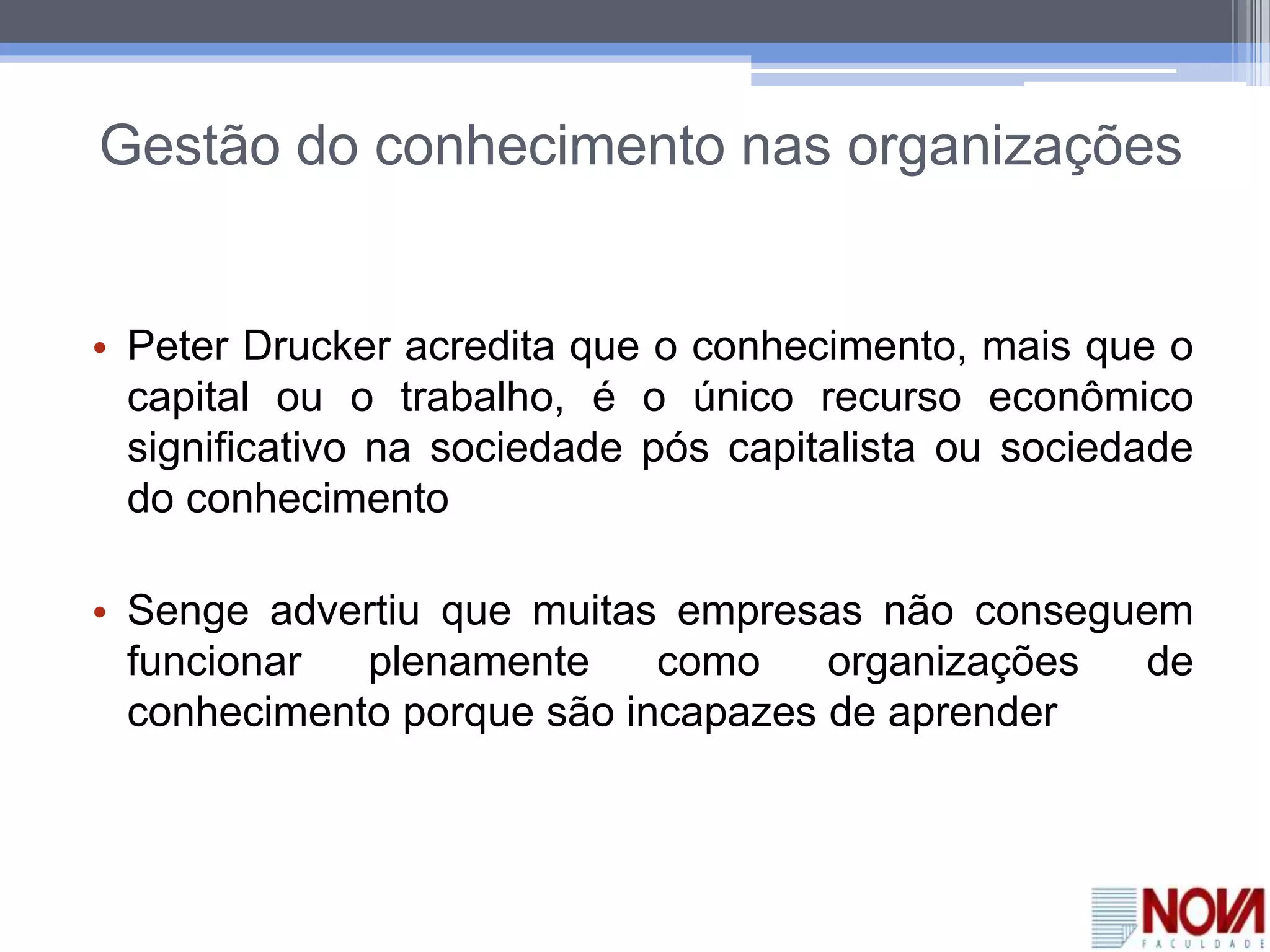 Gestão do conhecimento nas organizações
• Peter Drucker acredita que o conhecimento, mais que o
capital ou o trabalho, é o único recurso econômico
significativo na sociedade pós capitalista ou sociedade
do conhecimento
• Senge advertiu que muitas empresas não conseguem
funcionar plenamente como organizações de
conhecimento porque são incapazes de aprender
 