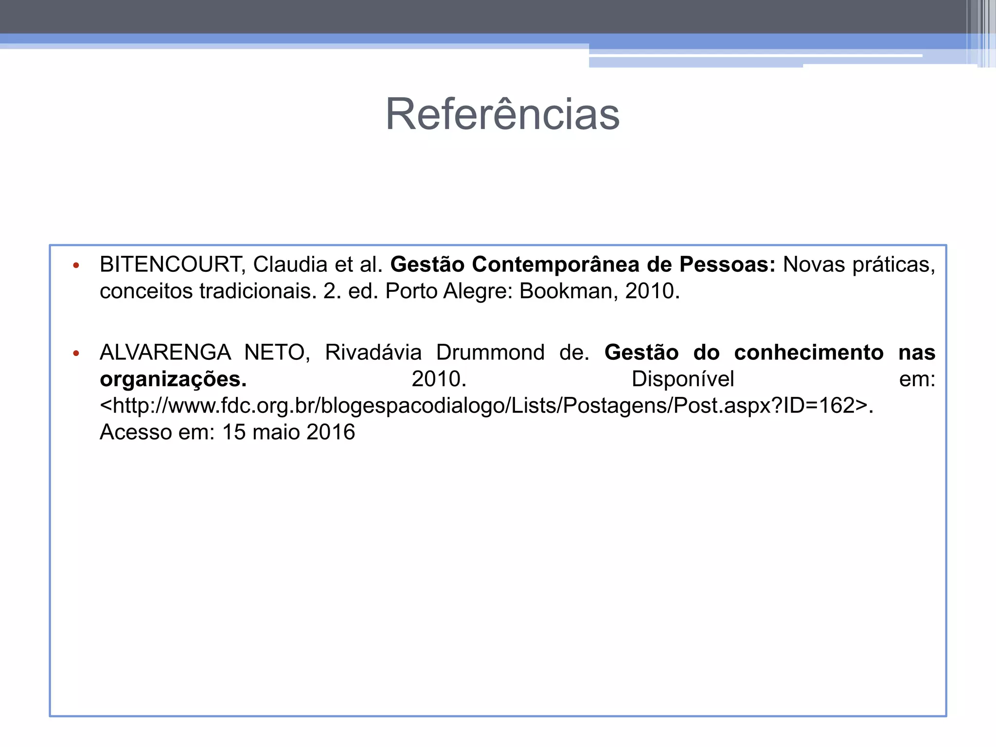 Referências
• BITENCOURT, Claudia et al. Gestão Contemporânea de Pessoas: Novas práticas,
conceitos tradicionais. 2. ed. Porto Alegre: Bookman, 2010.
• ALVARENGA NETO, Rivadávia Drummond de. Gestão do conhecimento nas
organizações. 2010. Disponível em:
<http://www.fdc.org.br/blogespacodialogo/Lists/Postagens/Post.aspx?ID=162>.
Acesso em: 15 maio 2016
 