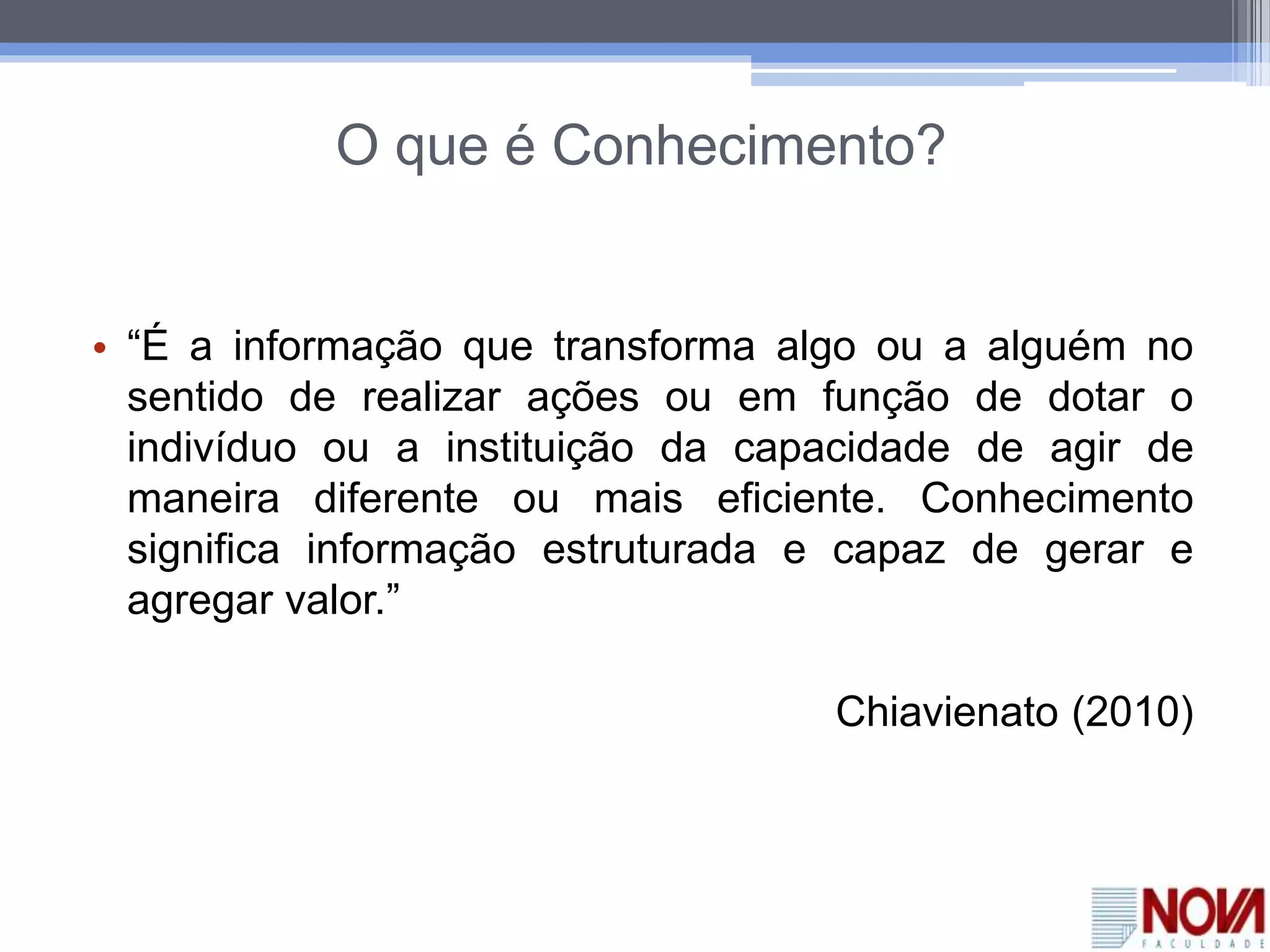 O que é Conhecimento?
• “É a informação que transforma algo ou a alguém no
sentido de realizar ações ou em função de dotar o
indivíduo ou a instituição da capacidade de agir de
maneira diferente ou mais eficiente. Conhecimento
significa informação estruturada e capaz de gerar e
agregar valor.”
Chiavienato (2010)
 