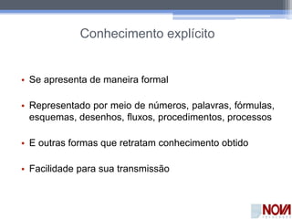 Conhecimento explícito
• Se apresenta de maneira formal
• Representado por meio de números, palavras, fórmulas,
esquemas, desenhos, fluxos, procedimentos, processos
• E outras formas que retratam conhecimento obtido
• Facilidade para sua transmissão
 