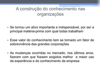 A construção do conhecimento nas
organizações
• Se tornou um ativo importante e indispensável, por ser a
principal matéria-prima com qual todas trabalham
• Esse valor do conhecimento tem se tornado um fator de
sobrevivência das grandes corporações
• As mudanças ocorridas no mercado, nos últimos anos,
fizeram com que fossem exigidos melhor e maior uso
da experiência e do conhecimento da empresa
 
