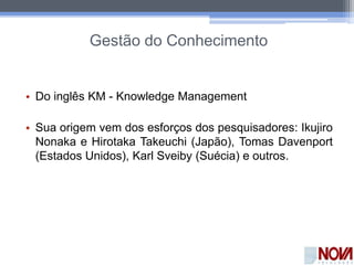 Gestão do Conhecimento
• Do inglês KM - Knowledge Management
• Sua origem vem dos esforços dos pesquisadores: Ikujiro
Nonaka e Hirotaka Takeuchi (Japão), Tomas Davenport
(Estados Unidos), Karl Sveiby (Suécia) e outros.
 