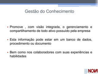 Gestão do Conhecimento
• Promove , com visão integrada, o gerenciamento e
compartilhamento de todo ativo possuído pela empresa
• Esta informação pode estar em um banco de dados,
procedimento ou documento
• Bem como nos colaboradores com suas experiências e
habilidades
 