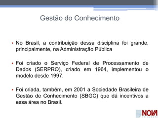 Gestão do Conhecimento
• No Brasil, a contribuição dessa disciplina foi grande,
principalmente, na Administração Pública
• Foi criado o Serviço Federal de Processamento de
Dados (SERPRO), criado em 1964, implementou o
modelo desde 1997.
• Foi criada, também, em 2001 a Sociedade Brasileira de
Gestão de Conhecimento (SBGC) que dá incentivos a
essa área no Brasil.
 