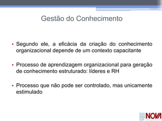 Gestão do Conhecimento
• Segundo ele, a eficácia da criação do conhecimento
organizacional depende de um contexto capacitante
• Processo de aprendizagem organizacional para geração
de conhecimento estruturado: líderes e RH
• Processo que não pode ser controlado, mas unicamente
estimulado
 