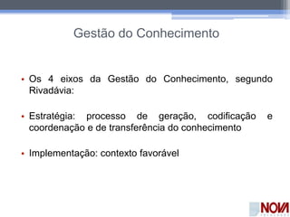 Gestão do Conhecimento
• Os 4 eixos da Gestão do Conhecimento, segundo
Rivadávia:
• Estratégia: processo de geração, codificação e
coordenação e de transferência do conhecimento
• Implementação: contexto favorável
 