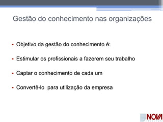 Gestão do conhecimento nas organizações
• Objetivo da gestão do conhecimento é:
• Estimular os profissionais a fazerem seu trabalho
• Captar o conhecimento de cada um
• Convertê-lo para utilização da empresa
 