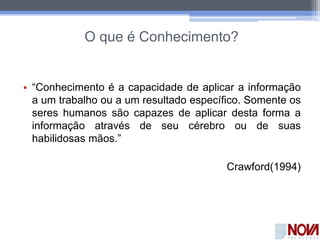O que é Conhecimento?
• “Conhecimento é a capacidade de aplicar a informação
a um trabalho ou a um resultado específico. Somente os
seres humanos são capazes de aplicar desta forma a
informação através de seu cérebro ou de suas
habilidosas mãos.”
Crawford(1994)
 