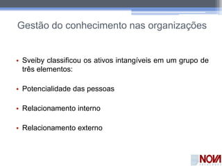 Gestão do conhecimento nas organizações
• Sveiby classificou os ativos intangíveis em um grupo de
três elementos:
• Potencialidade das pessoas
• Relacionamento interno
• Relacionamento externo
 