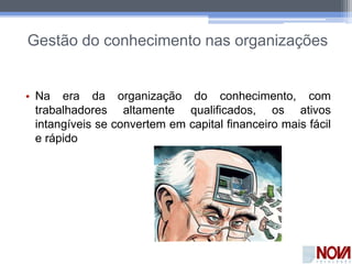 Gestão do conhecimento nas organizações
• Na era da organização do conhecimento, com
trabalhadores altamente qualificados, os ativos
intangíveis se convertem em capital financeiro mais fácil
e rápido
 