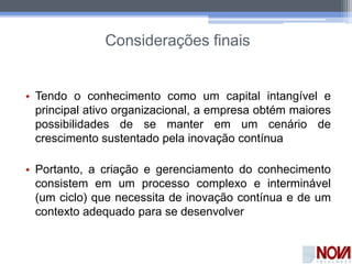 Considerações finais
• Tendo o conhecimento como um capital intangível e
principal ativo organizacional, a empresa obtém maiores
possibilidades de se manter em um cenário de
crescimento sustentado pela inovação contínua
• Portanto, a criação e gerenciamento do conhecimento
consistem em um processo complexo e interminável
(um ciclo) que necessita de inovação contínua e de um
contexto adequado para se desenvolver
 