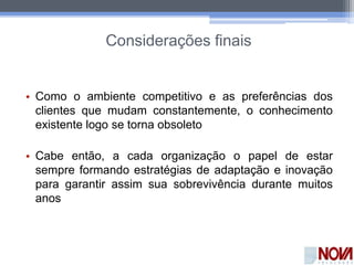 Considerações finais
• Como o ambiente competitivo e as preferências dos
clientes que mudam constantemente, o conhecimento
existente logo se torna obsoleto
• Cabe então, a cada organização o papel de estar
sempre formando estratégias de adaptação e inovação
para garantir assim sua sobrevivência durante muitos
anos
 