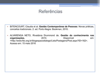 Referências
• BITENCOURT, Claudia et al. Gestão Contemporânea de Pessoas: Novas práticas,
conceitos tradicionais. 2. ed. Porto Alegre: Bookman, 2010.
• ALVARENGA NETO, Rivadávia Drummond de. Gestão do conhecimento nas
organizações. 2010. Disponível em:
<http://www.fdc.org.br/blogespacodialogo/Lists/Postagens/Post.aspx?ID=162>.
Acesso em: 15 maio 2016
 
