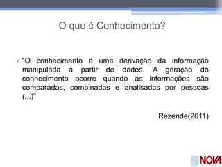 O que é Conhecimento?
• “O conhecimento é uma derivação da informação
manipulada a partir de dados. A geração do
conhecimento ocorre quando as informações são
comparadas, combinadas e analisadas por pessoas
(...)”
Rezende(2011)
 