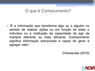 O que é Conhecimento?
• “É a informação que transforma algo ou a alguém no
sentido de realizar ações ou em função de dotar o
indivíduo ou a instituição da capacidade de agir de
maneira diferente ou mais eficiente. Conhecimento
significa informação estruturada e capaz de gerar e
agregar valor.”
Chiavienato (2010)
 