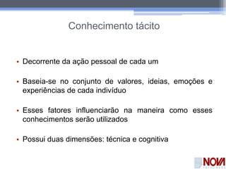 Conhecimento tácito
• Decorrente da ação pessoal de cada um
• Baseia-se no conjunto de valores, ideias, emoções e
experiências de cada indivíduo
• Esses fatores influenciarão na maneira como esses
conhecimentos serão utilizados
• Possui duas dimensões: técnica e cognitiva
 
