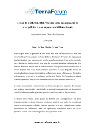 Gestão do Conhecimento: reflexões sobre sua aplicação no
           setor público e seus aspectos multidimensionais

                      Apresentação para a Câmara dos Deputados


                                      23/03/2004


                       Autor: Dr. José Cláudio Cyrineu Terra


Bom dia para todos os presentes. É uma honra para mim ter sido convidado para falar
sobre Gestão do Conhecimento na “Casa do Povo Brasileiro”. A Câmara dos Deputados é
local privilegiado para tratarmos das grandes questões nacionais. E eu tenho convicção
que a Gestão do Conhecimento seja uma das principais questões nacionais por dois
motivos: Primeiro, porque trata do uso eficiente do principal recurso econômico que as
nações dispõem para o seu desenvolvimento econômico e social. Segundo, porque em
organizações intensivas em informação e conhecimento, como a Câmara dos Deputados,
as ferramentas gerenciais e tecnológicas trazidas pela Gestão do Conhecimento são de
extrema importância para seu funcionamento mais eficiente, eficaz e democrático.


O recurso conhecimento se encontra em sua forma mais preciosa na cabeça das pessoas,
mas também, transformado e explicitado, no contexto organizacional, em documentos,
conteúdos não estruturados, processos, patentes e melhores práticas documentadas.


O recurso conhecimento, como jamais na história, está desempenhando um papel
preponderante para o desenvolvimento econômico-social de uma nação. Ao contrário de
outros recursos (capital, trabalho, recursos naturais), o recurso conhecimento, quando
transformado em informação, pode ser rapidamente transferível através do tecido
produtivo e social a um custo marginal de produção muito baixo.




                          www.terraforum.com.br
 