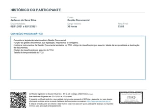 HISTÓRICO DO PARTICIPANTE
Nome:
Jerfeson de Sena Silva
Curso:
Gestão Documental
Disponibilidade:
02/11/2021 a 02/12/2021
Carga Horária:
30 horas
Nota Final:
75.83
CONTEÚDO PROGRAMÁTICO
Conceitos e legislação relacionados à Gestão Documental;
Função da gestão documental, sua legislação, importância e vantagens;
História e instrumentos de Gestão Documental adotados no TCU: código de classificação por assunto, tabela de temporalidade e destinação
de documentos;
Código de classificação por assunto do TCU;
Tabela de temporalidade do TCU.
Certificado registrado na Escola Virtual.Gov - EV.G sob o código wVG55759221rlsl.
Este certificado foi gerado em 27/11/2021 às 22:11 horas.
O presente certificado pode ter a sua validade comprovada acessando o QRCode à esquerda, ou, caso desejar,
informando o código acima na opção Validação de Documentos no endereço https://www.escolavirtual.gov.br.
A data de emissão pode ser anterior à data final do curso nos casos em que o participante alcançou os requisitos
mínimos para aprovação antecipadamente.
 