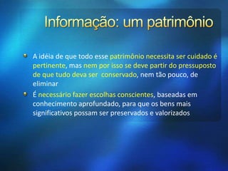 A idéia de que todo esse patrimônio necessita ser cuidado é
pertinente, mas nem por isso se deve partir do pressuposto
de que tudo deva ser conservado, nem tão pouco, de
eliminar
É necessário fazer escolhas conscientes, baseadas em
conhecimento aprofundado, para que os bens mais
significativos possam ser preservados e valorizados
 