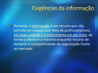 Portanto, a informação é um recurso que não
permite ser tratada com falta de profissionalismo,
ela exige cuidado e conhecimento em seu trato, de
forma a oferecer o máximo enquanto recurso de
fomento à competitividade da organização frente
ao mercado.
 