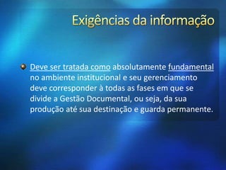 Deve ser tratada como absolutamente fundamental
no ambiente institucional e seu gerenciamento
deve corresponder à todas as fases em que se
divide a Gestão Documental, ou seja, da sua
produção até sua destinação e guarda permanente.
 