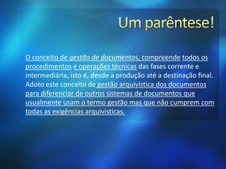 O conceito de gestão de documentos, compreende todos os
procedimentos e operações técnicas das fases corrente e
intermediária, isto é, desde a produção até a destinação final.
Adoto este conceito de gestão arquivística dos documentos
para diferenciar de outros sistemas de documentos que
usualmente usam o termo gestão mas que não cumprem com
todas as exigências arquivisticas.
 