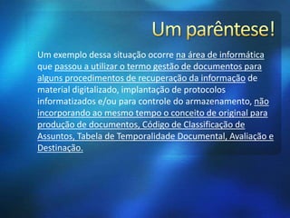 Um exemplo dessa situação ocorre na área de informática
que passou a utilizar o termo gestão de documentos para
alguns procedimentos de recuperação da informação de
material digitalizado, implantação de protocolos
informatizados e/ou para controle do armazenamento, não
incorporando ao mesmo tempo o conceito de original para
produção de documentos, Código de Classificação de
Assuntos, Tabela de Temporalidade Documental, Avaliação e
Destinação.
 
