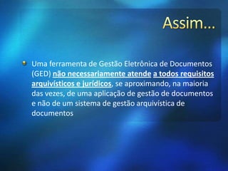 Uma ferramenta de Gestão Eletrônica de Documentos
(GED) não necessariamente atende a todos requisitos
arquivísticos e jurídicos, se aproximando, na maioria
das vezes, de uma aplicação de gestão de documentos
e não de um sistema de gestão arquivística de
documentos
 