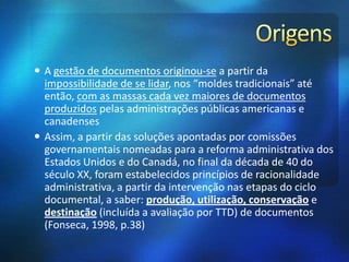  A gestão de documentos originou-se a partir da
impossibilidade de se lidar, nos “moldes tradicionais” até
então, com as massas cada vez maiores de documentos
produzidos pelas administrações públicas americanas e
canadenses
 Assim, a partir das soluções apontadas por comissões
governamentais nomeadas para a reforma administrativa dos
Estados Unidos e do Canadá, no final da década de 40 do
século XX, foram estabelecidos princípios de racionalidade
administrativa, a partir da intervenção nas etapas do ciclo
documental, a saber: produção, utilização, conservação e
destinação (incluída a avaliação por TTD) de documentos
(Fonseca, 1998, p.38)
 