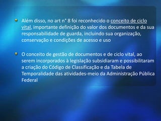 Além disso, no art n° 8 foi reconhecido o conceito de ciclo
vital, importante definição do valor dos documentos e da sua
responsabilidade de guarda, incluindo sua organização,
conservação e condições de acesso e uso
O conceito de gestão de documentos e de ciclo vital, ao
serem incorporados à legislação subsidiaram e possibilitaram
a criação do Código de Classificação e da Tabela de
Temporalidade das atividades-meio da Administração Pública
Federal
 