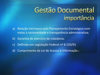 a) Relação intrínseca com Planejamento Estratégico com
vistas à racionalidade e transparência administrativa;
b) Garantia de exercício de cidadania;
c) Definida em Legislação Federal nº 8.159/91
d) Cumprimento da Lei de Acesso à Informação ;
 
