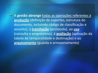 A gestão abrange todas as operações referentes à
produção (definição de suportes, estrutura do
documento, incluindo código de classificação e
assunto), à tramitação (protocolo), ao uso
(consulta e empréstimo), à avaliação (aplicação da
tabela de temporalidade e destinação) e ao
arquivamento (guarda e armazenamento)
 