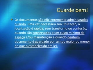 Os documentos são eficientemente administrados
quando, uma vez necessária sua utilização, a
localização é rápida, sem transtorno ou confusão,
quando são conservados a um custo mínimo de
espaço e/ou manutenção e quando nenhum
documento é guardado por tempo maior ou menor
do que o estabelecido em lei.
 