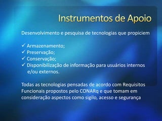Desenvolvimento e pesquisa de tecnologias que propiciem
 Armazenamento;
 Preservação;
 Conservação;
 Disponibilização de informação para usuários internos
e/ou externos.
Todas as tecnologias pensadas de acordo com Requisitos
Funcionais propostos pelo CONARq e que tomam em
consideração aspectos como sigilo, acesso e segurança
 