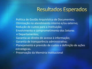  Política de Gestão Arquivística de Documentos;
 Otimização no atendimento interno e/ou externo;
 Redução de custos para a Instituição;
 Envolvimento e comprometimento dos Setores
e Departamentos;
 Garantia ao direito de acesso à informação;
 Garantia de transparência administrativa;
 Planejamento e previsão de custos e definição de ações
estratégicas.
 Preservação da Memória Institucional
 