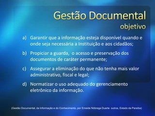 a) Garantir que a informação esteja disponível quando e
onde seja necessária a Instituição e aos cidadãos;
b) Propiciar a guarda, o acesso e preservação dos
documentos de caráter permanente;
c) Assegurar a eliminação do que não tenha mais valor
administrativo, fiscal e legal;
d) Normatizar o uso adequado do gerenciamento
eletrônico da informação.
(Gestão Documental, da Informação e do Conhecimento, por Emeide Nóbrega Duarte outros, Estado da Paraíba)
 