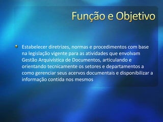 Estabelecer diretrizes, normas e procedimentos com base
na legislação vigente para as atividades que envolvam
Gestão Arquivística de Documentos, articulando e
orientando tecnicamente os setores e departamentos a
como gerenciar seus acervos documentais e disponibilizar a
informação contida nos mesmos
 