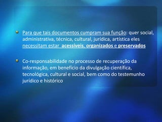 Para que tais documentos cumpram sua função: quer social,
administrativa, técnica, cultural, jurídica, artística eles
necessitam estar acessíveis, organizados e preservados
Co-responsabilidade no processo de recuperação da
informação, em benefício da divulgação científica,
tecnológica, cultural e social, bem como do testemunho
jurídico e histórico
 