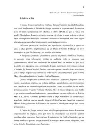 2

                                            “Visão sem ação é devaneio. Ação sem visão é pesadelo.”
                                                                                 Provérbio Japonês

       1. Sobre o artigo


       O estudo de caso realizado na Gráfica e Editora Maxiprint da cidade Londrina,
tem como fundamentos a Gestão do Design estrutural e organizacional da empresa
posta em análise comparativa com a Gráfica e Editora EDUEL ao qual já realiza esta
gestão. Munindo-se do design como ferramenta estratégica o artigo salienta os vários
focos investigativos em relação à estrutura e visibilidade da empresa, bem como sugere
alterações para seu melhor funcionamento e unicidade corporativa.
       Utilizando parâmetros científicos para aprofundar e exemplificar o estudo de
caso, o artigo propõe a implementação de um Plano de Gestão de Design em nível
estratégico, ao qual foi elaborado com precisão informativa.
       A Pesquisa Exploratória Quantitativa, aplicada ao público, embasou o resultado
já esperado pelas informações obtidas na auditoria, onde se observou uma
despadronização visual nas sub-marcas do Sistema Maxi de Ensino ao qual ficou
evidente, após a pesquisa com a constatação de que a maioria dos entrevistados conhece
o símbolo do Sistema Maxi de Ensino, entretanto apenas a metade destes relaciona-o
com o colégio ao passo que nenhum dos entrevistados tem conhecimento que o Sistema
Maxi é formado pelo colégio Maxi e a Gráfica Maxiprint.
       Quando interpretamos a nomenclatura Identidade Corporativa, logo nos vem em
mente a essência da empresa, sua exibição pública e características. Ao incorporarmos
este conceito a um sistema integrado de marcas fica clara a necessidade de um padrão
comunicacacional evidente. Visto que o Sistema Maxi de Ensino não possui esse padrão
o que acaba causando confusão com os consumidores e na correlação entre o Sistema
Maxi e a Gráfica Maxiprint, perdendo assim a força padronizada de comunicação,
através do estudo de caso em questão foi possível identificar esta fraqueza e propor um
Manual de Procedimentos de Utilização da Identidade Visual para corrigir está lacuna
comunicativa.
       A Gestão do Design também busca soluções para problemas dentro da estrutura
organizacional da empresa, onde por meio da investigação foi possível levantar
questões sobre a estrutura funcional dos departamentos da Gráfica Maxiprint, que de
forma errada não possuía um profissional de design e nem setores adequados, bem
como divisões de estrutura pouco funcionais.
 
