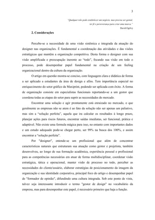3

                                   “Qualquer tolo pode estabelecer um negócio, mas precisa ser genial,
                                                         ter fé e perseverança para criar uma marca.”
                                                                                         David Ogilvy

       2. Considerações


       Percebe-se a necessidade de uma visão sistêmica e integrada da atuação do
designer nas organizações. É fundamental a coordenação das atividades e das visões
estratégicas que mantêm a organização competitiva. Desta forma o designer com sua
visão amplificada e preocupação inerente ao “todo”, focando sua visão em todo o
processo, pode desempenhar papel fundamental na criação de um feeling
organizacional dentro da cultura da organização.
       O artigo em questão mostra-se conciso, com linguagem clara e didática de forma
a ser aplicado a estudantes da área de design e afins. Tem importância especial no
enriquecimento do setor gráfico da Maxiprint, podendo ser aplicada com êxito. A forma
de organização consiste em especialistas funcionais reportando-se a um gestor que
coordena todas as etapas do setor para suprir as necessidades do mercado.
       Encontrar uma solução e agir prontamente está enraizado no mercado, o que
geralmente as empresas não se atem é ao fato da solução não ser apenas um paliativo,
mas sim a “solução perfeita”, aquela que ira calcular os resultados á longo prazo,
planejar ações para riscos futuros, encontrar saídas imediatas, ser funcional, prática e
adaptável. Não existe uma formula mágica para isso, no entanto com importantes dados
e um estudo adequado pode-se chegar perto, ser 99% na busca dos 100%, e assim
encontrar a “solução perfeita”.
       Por "designer", entende-se um profissional que além de concentrar
características naturais que estruturam sua atuação como gestor e projetista, também
desenvolveu, ao longo de sua formação acadêmica, experiência pessoal e profissional
para as competências necessárias em atuar de forma multidisciplinar, coordenar visão
estratégica, tática e operacional, manter visão de processo no todo, perceber as
necessidades do cliente/usuário, elaborar estratégias de posicionamento da imagem da
organização e sua identidade corporativa, principal foco do artigo e desempenhar papel
de "formador de opinião", difundindo uma cultura integrada. Sob este ponto de vista,
talvez seja interessante introduzir o termo "gestor de design" no vocabulário da
empresa, mas para desempenhar este papel, é necessário primeiro que haja a função.
 