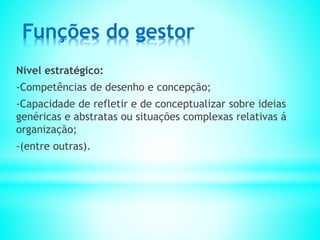 Funções do gestor
Nível estratégico:
-Competências de desenho e concepção;
-Capacidade de refletir e de conceptualizar sobre ideias
genéricas e abstratas ou situações complexas relativas á
organização;
-(entre outras).
 