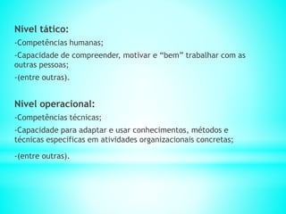 Nível tático:
-Competências humanas;
-Capacidade de compreender, motivar e “bem” trabalhar com as
outras pessoas;
-(entre outras).
Nível operacional:
-Competências técnicas;
-Capacidade para adaptar e usar conhecimentos, métodos e
técnicas especificas em atividades organizacionais concretas;
-(entre outras).
 