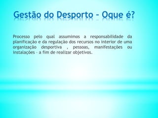 Gestão do Desporto – Oque é?
Processo pelo qual assumimos a responsabilidade da
planificação e da regulação dos recursos no interior de uma
organização desportiva , pessoas, manifestações ou
instalações – a fim de realizar objetivos.
 