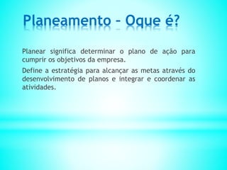 Planeamento – Oque é?
Planear significa determinar o plano de ação para
cumprir os objetivos da empresa.
Define a estratégia para alcançar as metas através do
desenvolvimento de planos e integrar e coordenar as
atividades.
 